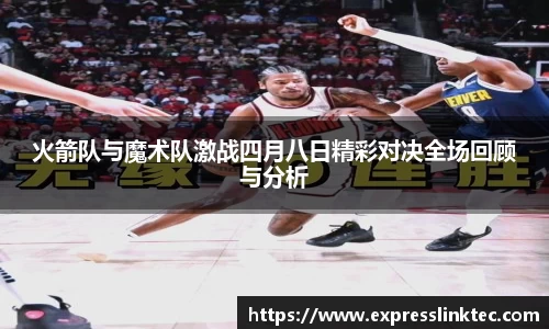 火箭队与魔术队激战四月八日精彩对决全场回顾与分析
